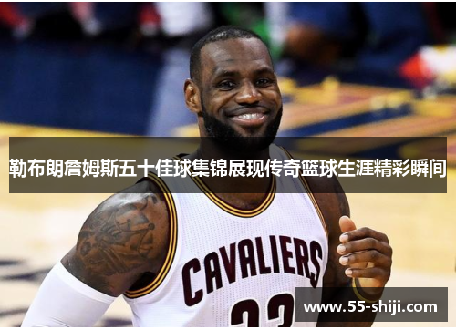 勒布朗詹姆斯五十佳球集锦展现传奇篮球生涯精彩瞬间