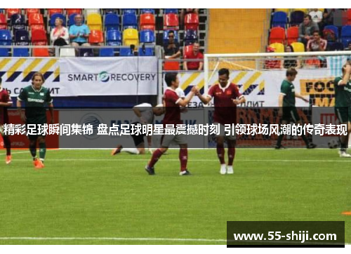 精彩足球瞬间集锦 盘点足球明星最震撼时刻 引领球场风潮的传奇表现