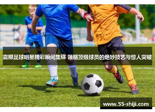 震撼足球明星精彩瞬间集锦 领略顶级球员的绝妙技艺与惊人突破