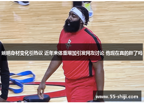 姚明身材变化引热议 近年来体重增加引发网友讨论 他现在真的胖了吗