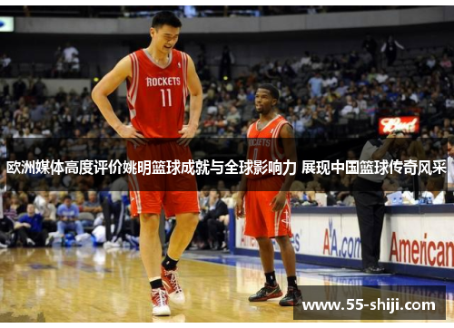 欧洲媒体高度评价姚明篮球成就与全球影响力 展现中国篮球传奇风采