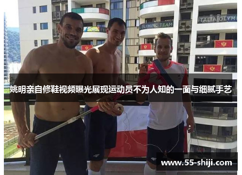 姚明亲自修鞋视频曝光展现运动员不为人知的一面与细腻手艺